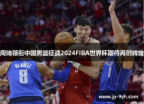 周琦领衔中国男篮征战2024FIBA世界杯期待再创辉煌