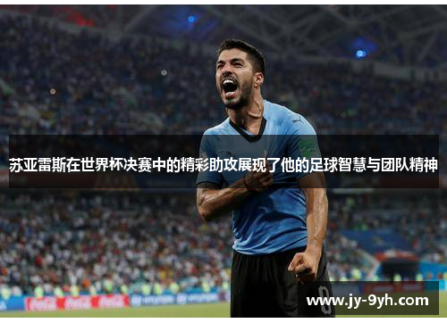 苏亚雷斯在世界杯决赛中的精彩助攻展现了他的足球智慧与团队精神