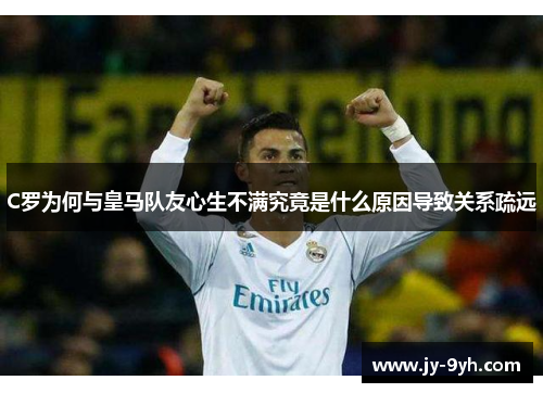 C罗为何与皇马队友心生不满究竟是什么原因导致关系疏远
