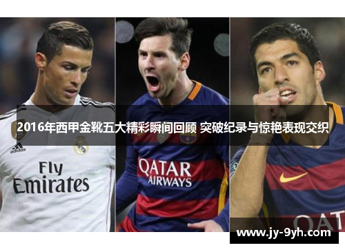 2016年西甲金靴五大精彩瞬间回顾 突破纪录与惊艳表现交织 2016年西甲金靴五大精彩瞬间回顾 突破纪录与惊艳表现交织