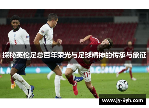 探秘英伦足总百年荣光与足球精神的传承与象征